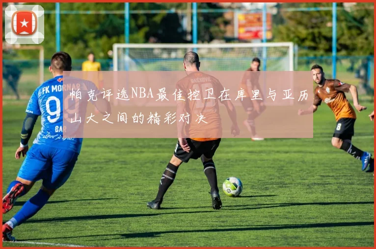 帕克评选NBA最佳控卫在库里与亚历山大之间的精彩对决
