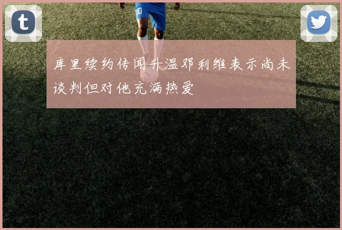 库里续约传闻升温邓利维表示尚未谈判但对他充满热爱
