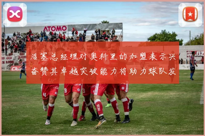 活塞总经理对奥科里的加盟表示兴奋赞其卓越突破能力将助力球队发展
