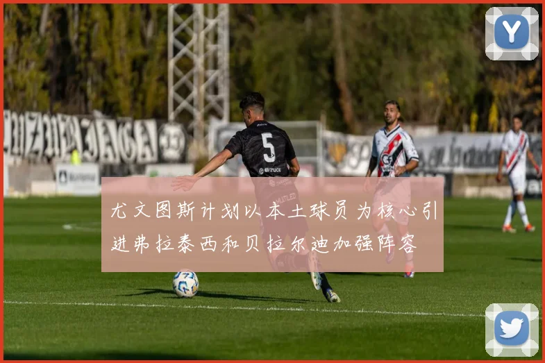 尤文图斯计划以本土球员为核心引进弗拉泰西和贝拉尔迪加强阵容