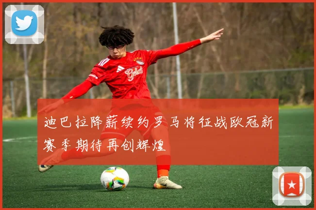迪巴拉降薪续约罗马将征战欧冠新赛季期待再创辉煌