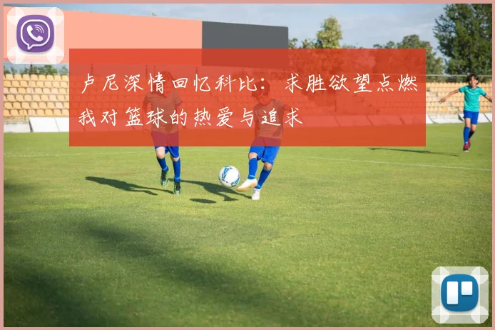 卢尼深情回忆科比：求胜欲望点燃我对篮球的热爱与追求