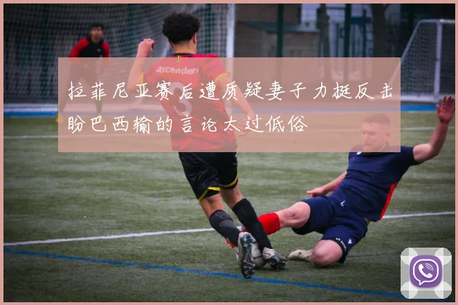 拉菲尼亚赛后遭质疑妻子力挺反击盼巴西输的言论太过低俗