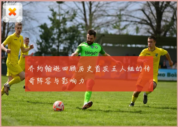 乔约翰逊回顾历史首发五人组的传奇阵容与影响力
