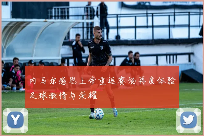 内马尔感恩上帝重返赛场再度体验足球激情与荣耀