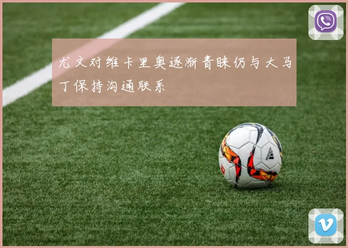 尤文对维卡里奥逐渐青睐仍与大马丁保持沟通联系