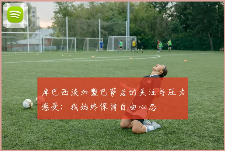 库巴西谈加盟巴萨后的关注与压力感受：我始终保持自由心态
