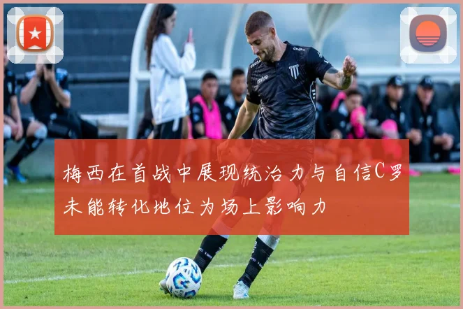 梅西在首战中展现统治力与自信C罗未能转化地位为场上影响力