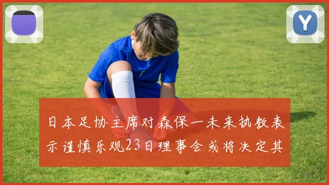 日本足协主席对森保一未来执教表示谨慎乐观23日理事会或将决定其去留