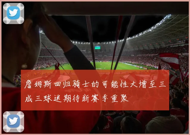 詹姆斯回归骑士的可能性大增至三成三球迷期待新赛季重聚