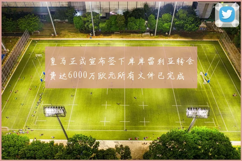 皇马正式宣布签下库库雷利亚转会费达6000万欧元所有文件已完成