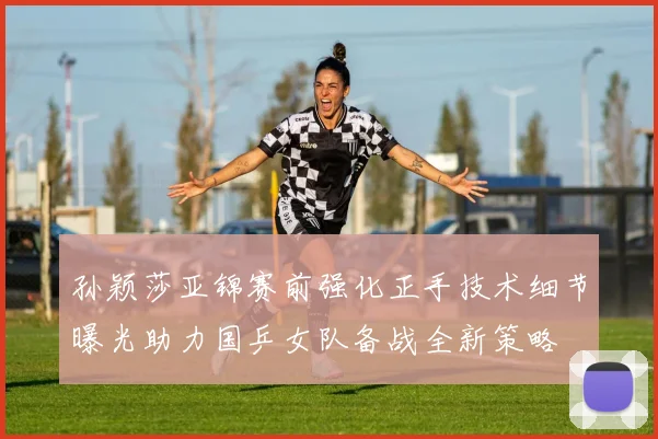 孙颖莎亚锦赛前强化正手技术细节曝光助力国乒女队备战全新策略