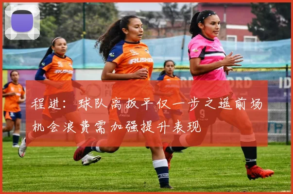 程进：球队离扳平仅一步之遥前场机会浪费需加强提升表现