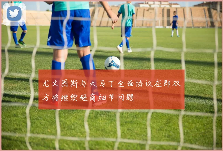 尤文图斯与大马丁全面协议在即双方将继续磋商细节问题
