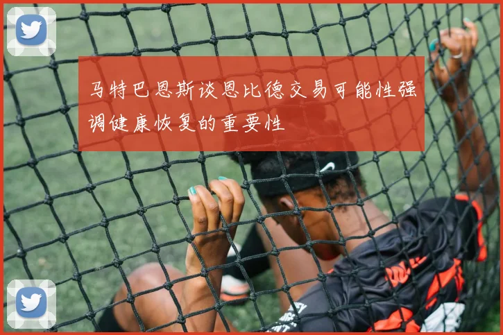 马特巴恩斯谈恩比德交易可能性强调健康恢复的重要性