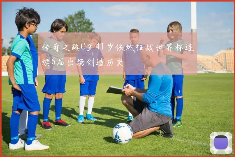 传奇之路C罗41岁依然征战世界杯连续6届出场创造历史