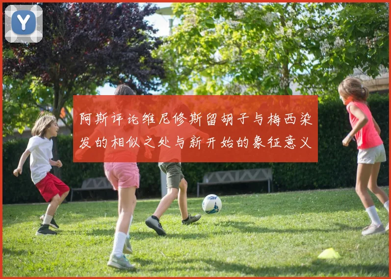 阿斯评论维尼修斯留胡子与梅西染发的相似之处与新开始的象征意义